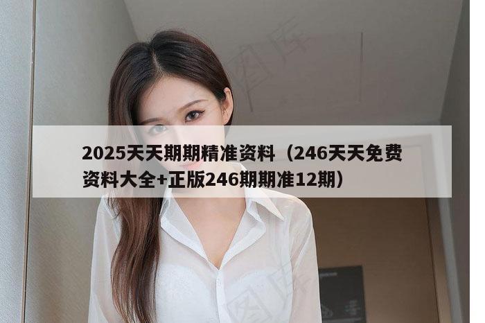2025天天期期精准资料(246天天免费资料大全+正版246期期准12期)