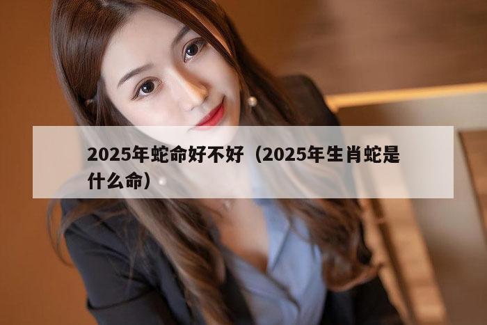2025年蛇命好不好（2025年生肖蛇是什么命）