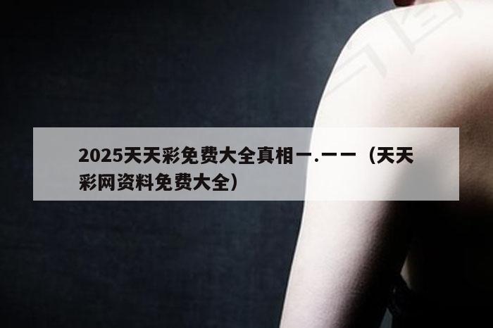 2025天天彩免费大全真相一.一一（天天彩网资料免费大全）