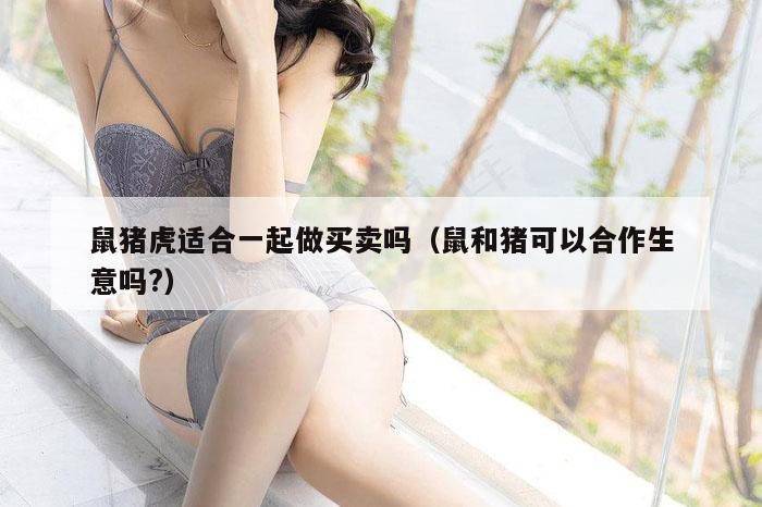 鼠猪虎适合一起做买卖吗（鼠和猪可以合作生意吗?）